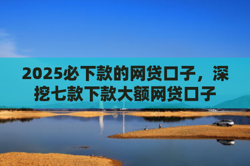 2025必下款的网贷口子，深挖七款下款大额网贷口子