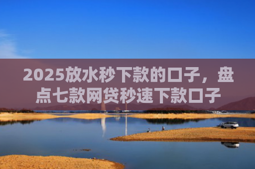 2025放水秒下款的口子，盘点七款网贷秒速下款口子