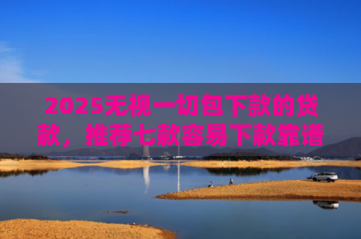 2025无视一切包下款的贷款，推荐七款容易下款靠谱网贷口子