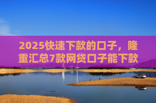 2025快速下款的口子，隆重汇总7款网贷口子能下款吗