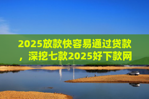2025放款快容易通过贷款，深挖七款2025好下款网贷口子
