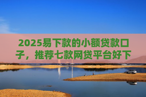 2025易下款的小额贷款口子，推荐七款网贷平台好下款的口子