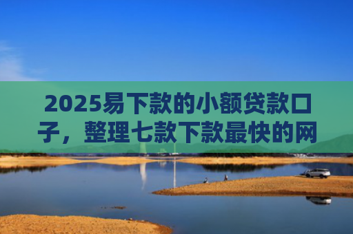 2025易下款的小额贷款口子，整理七款下款最快的网贷小额口子