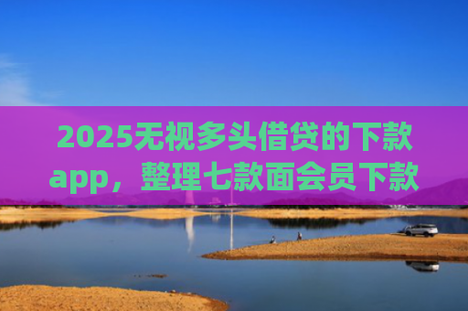 2025无视多头借贷的下款app，整理七款面会员下款的网贷口子