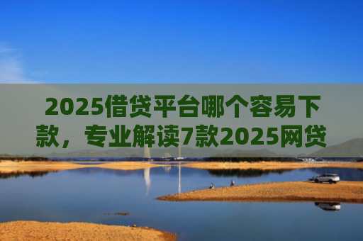 2025借贷平台哪个容易下款，专业解读7款2025网贷下款新口子