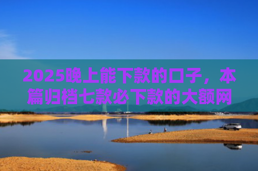 2025晚上能下款的口子，本篇归档七款必下款的大额网贷口子