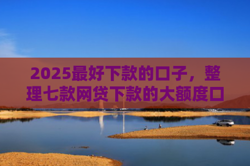 2025最好下款的口子，整理七款网贷下款的大额度口子