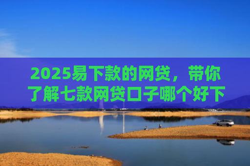 2025易下款的网贷，带你了解七款网贷口子哪个好下款论坛