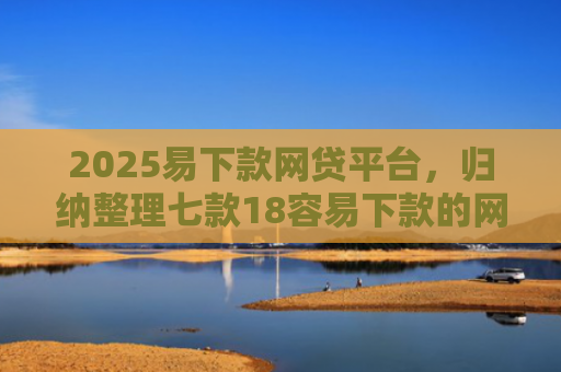 2025易下款网贷平台，归纳整理七款18容易下款的网贷口子
