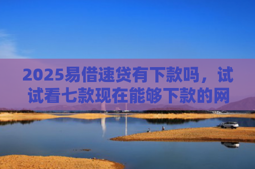 2025易借速贷有下款吗，试试看七款现在能够下款的网贷口子