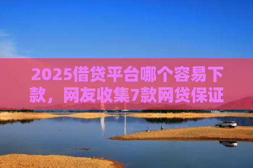 2025借贷平台哪个容易下款，网友收集7款网贷保证下款的口子
