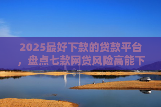 2025最好下款的贷款平台，盘点七款网贷风险高能下款的口子