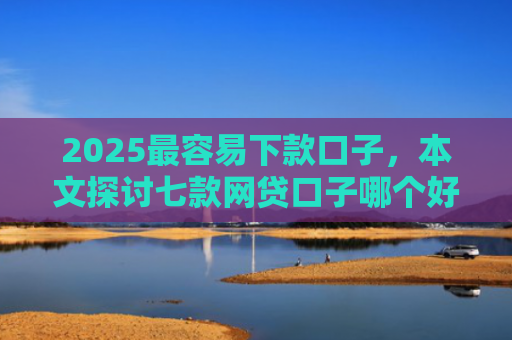 2025最容易下款口子，本文探讨七款网贷口子哪个好下款多点