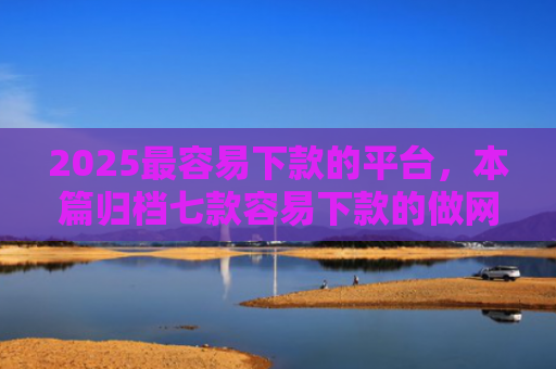 2025最容易下款的平台，本篇归档七款容易下款的做网贷口子