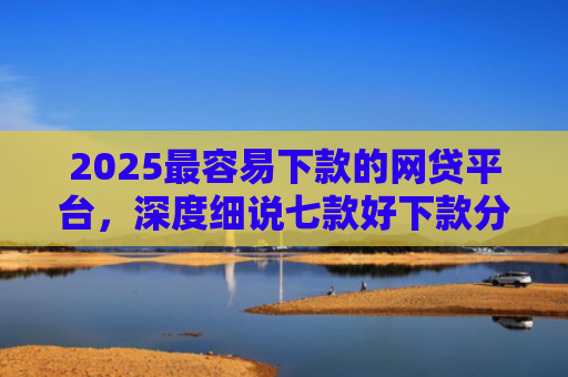 2025最容易下款的网贷平台，深度细说七款好下款分期的网贷口子