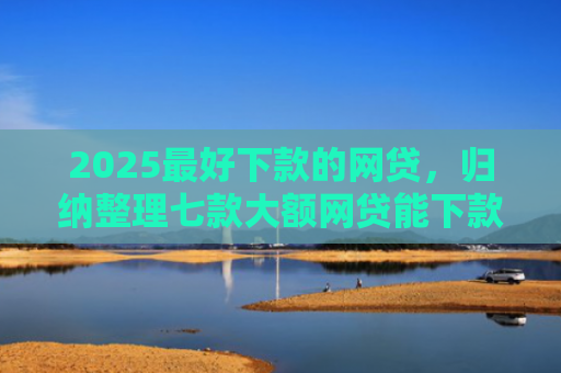 2025最好下款的网贷，归纳整理七款大额网贷能下款的口子