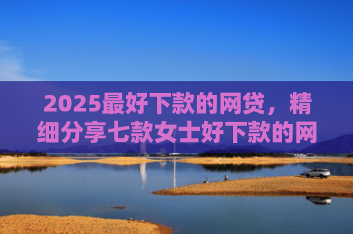 2025最好下款的网贷，精细分享七款女士好下款的网贷口子