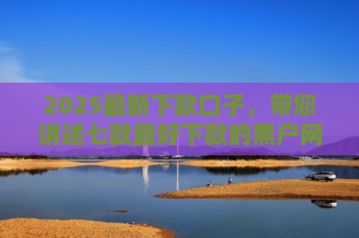 2025最新下款口子，带您讲述七款最好下款的黑户网贷口子