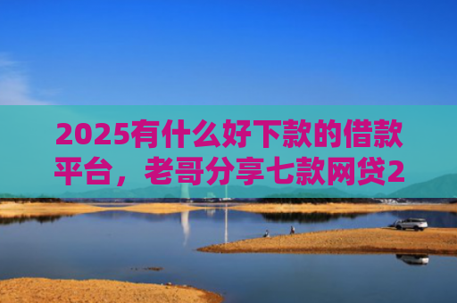 2025有什么好下款的借款平台，老哥分享七款网贷2025下款口子