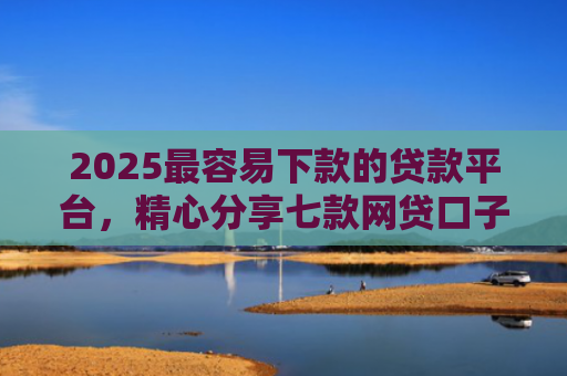 2025最容易下款的贷款平台，精心分享七款网贷口子下款还用还吗
