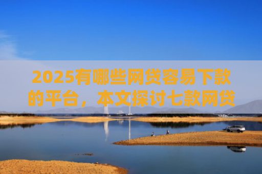 2025有哪些网贷容易下款的平台，本文探讨七款网贷口子如何包装下款