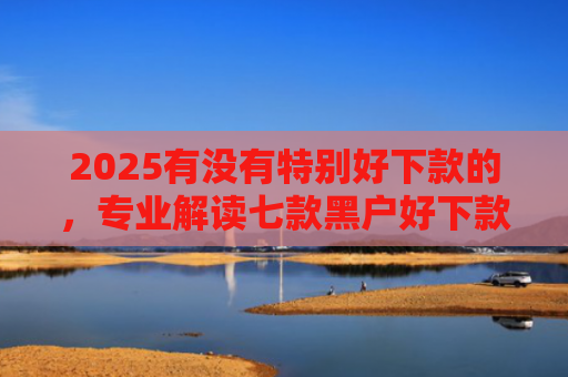 2025有没有特别好下款的，专业解读七款黑户好下款的网贷口子