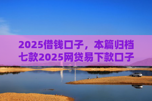 2025借钱口子，本篇归档七款2025网贷易下款口子