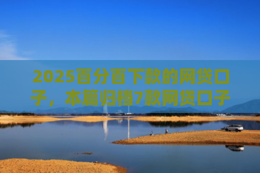 2025百分百下款的网贷口子，本篇归档7款网贷口子下款流程