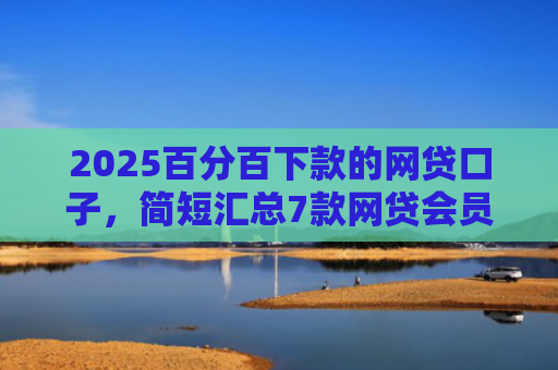 2025百分百下款的网贷口子，简短汇总7款网贷会员下款口子
