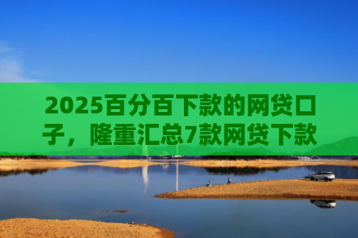 2025百分百下款的网贷口子，隆重汇总7款网贷下款口子吧