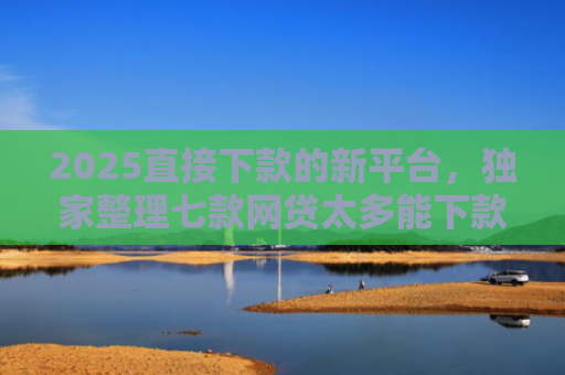 2025直接下款的新平台，独家整理七款网贷太多能下款的口子