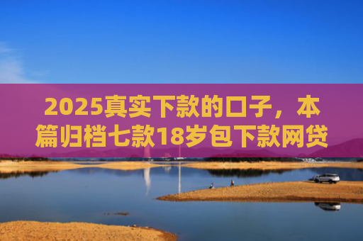 2025真实下款的口子，本篇归档七款18岁包下款网贷口子