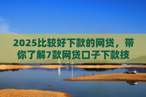 2025比较好下款的网贷，带你了解7款网贷口子下款技巧