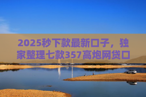 2025秒下款最新口子，独家整理七款357高炮网贷口子下款