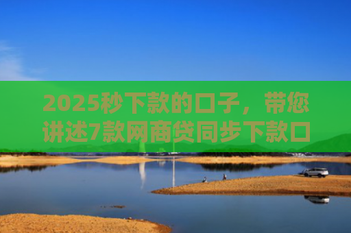 2025秒下款的口子，带您讲述7款网商贷同步下款口子