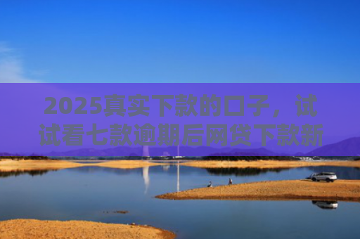 2025真实下款的口子，试试看七款逾期后网贷下款新口子