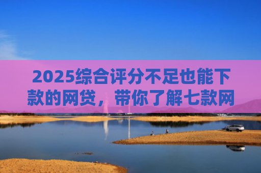 2025综合评分不足也能下款的网贷，带你了解七款网贷黑户高炮必下款口子