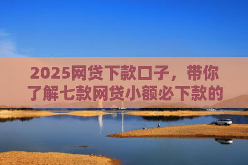 2025网贷下款口子，带你了解七款网贷小额必下款的口子