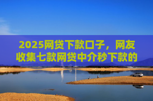2025网贷下款口子，网友收集七款网贷中介秒下款的口子