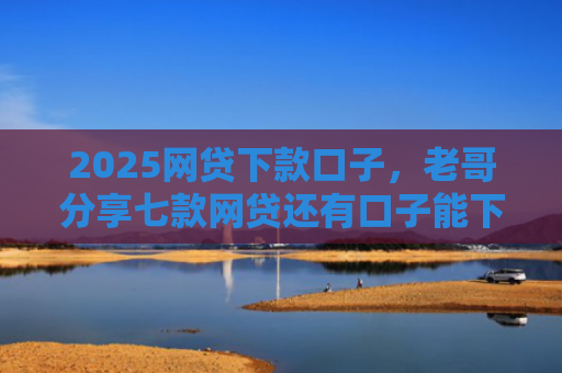 2025网贷下款口子，老哥分享七款网贷还有口子能下款吗