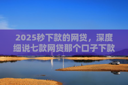 2025秒下款的网贷，深度细说七款网贷那个口子下款大额