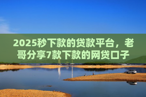 2025秒下款的贷款平台，老哥分享7款下款的网贷口子图