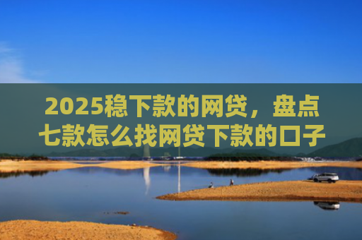 2025稳下款的网贷，盘点七款怎么找网贷下款的口子