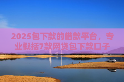 2025包下款的借款平台，专业概括7款网贷包下款口子