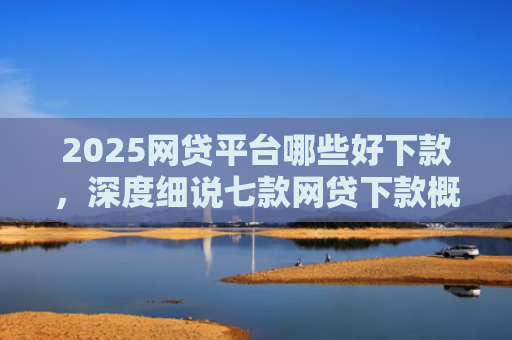 2025网贷平台哪些好下款，深度细说七款网贷下款概率高的口子