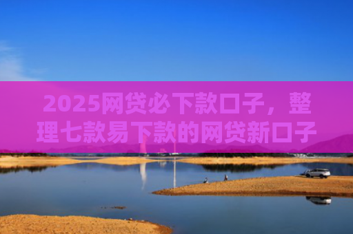 2025网贷必下款口子，整理七款易下款的网贷新口子