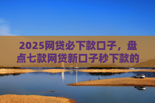 2025网贷必下款口子，盘点七款网贷新口子秒下款的