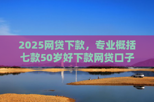 2025网贷下款，专业概括七款50岁好下款网贷口子