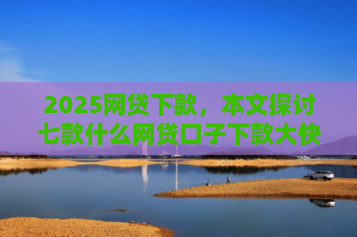 2025网贷下款，本文探讨七款什么网贷口子下款大快