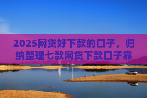 2025网贷好下款的口子，归纳整理七款网贷下款口子靠谱吗